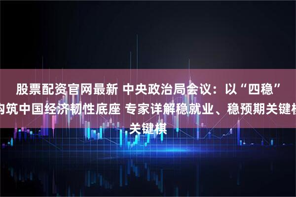 股票配资官网最新 中央政治局会议：以“四稳”构筑中国经济韧性底座 专家详解稳就业、稳预期关键棋