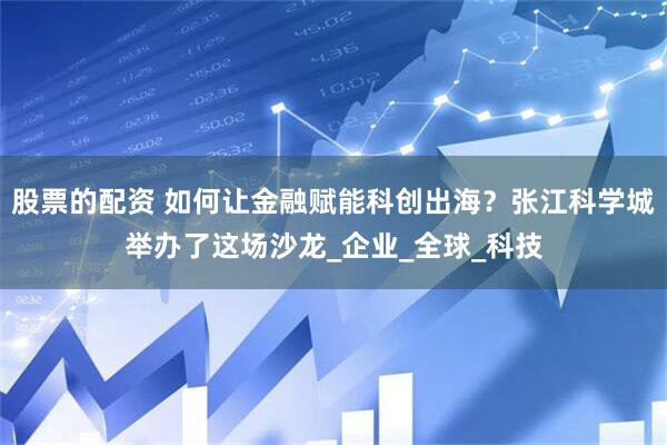 股票的配资 如何让金融赋能科创出海？张江科学城举办了这场沙龙_企业_全球_科技