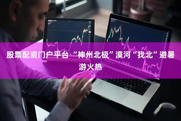 股票配资门户平台 “神州北极”漠河“找北”避暑游火热
