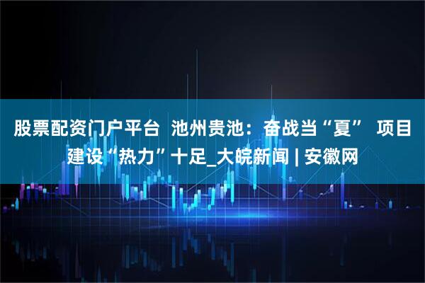 股票配资门户平台  池州贵池：奋战当“夏”  项目建设“热力”十足_大皖新闻 | 安徽网