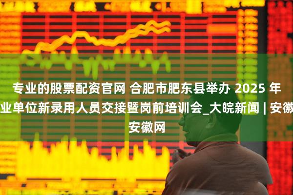 专业的股票配资官网 合肥市肥东县举办 2025 年事业单位新录用人员交接暨岗前培训会_大皖新闻 | 安徽网