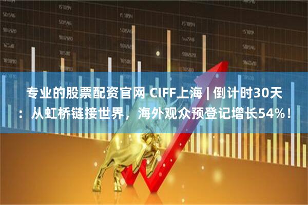专业的股票配资官网 CIFF上海 | 倒计时30天：从虹桥链接世界，海外观众预登记增长54%！