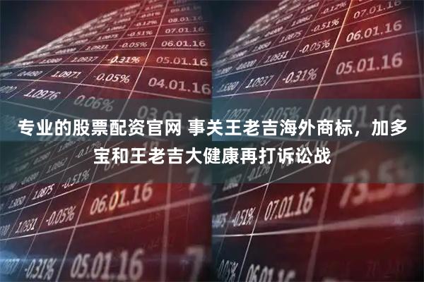 专业的股票配资官网 事关王老吉海外商标，加多宝和王老吉大健康再打诉讼战